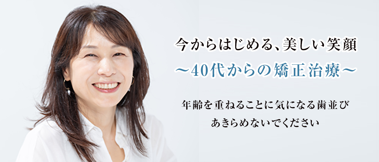今からじめる、美しい笑顔 ~40代からの矯正治療~年齢を重ねることに気になる歯並び、あきらめないでください